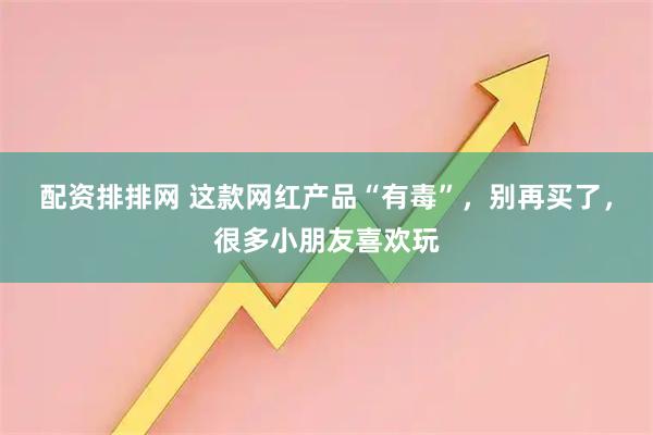 配资排排网 这款网红产品“有毒”，别再买了，很多小朋友喜欢玩