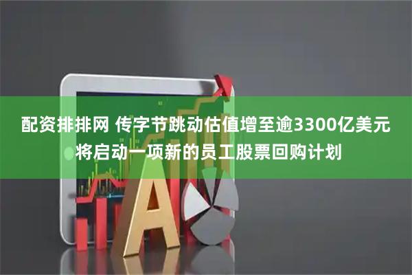 配资排排网 传字节跳动估值增至逾3300亿美元 将启动一项新的员工股票回购计划