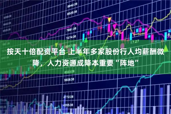 按天十倍配资平台 上半年多家股份行人均薪酬微降，人力资源成降本重要“阵地”