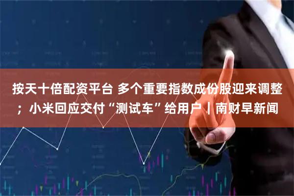 按天十倍配资平台 多个重要指数成份股迎来调整；小米回应交付“测试车”给用户｜南财早新闻