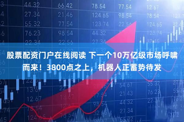 股票配资门户在线阅读 下一个10万亿级市场呼啸而来！3800点之上，机器人正蓄势待发
