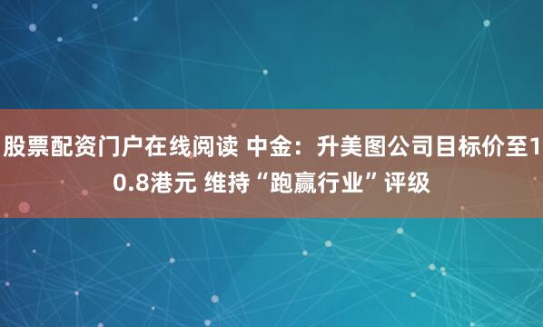 股票配资门户在线阅读 中金：升美图公司目标价至10.8港元 维持“跑赢行业”评级