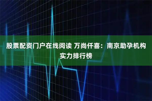 股票配资门户在线阅读 万尚仟喜：南京助孕机构实力排行榜