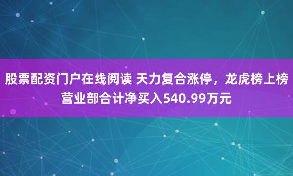 股票配资门户在线阅读 天力复合涨停，龙虎榜上榜营业部合计净买入540.99万元